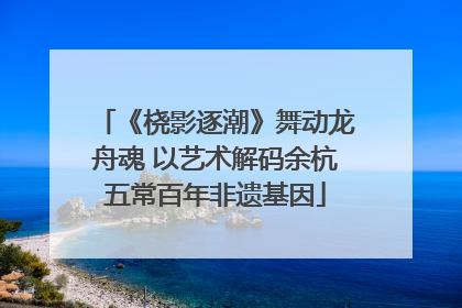 《桡影逐潮》舞动龙舟魂 以艺术解码余杭五常百年非遗基因
