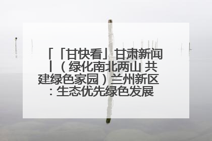 「甘快看」甘肃新闻丨（绿化南北两山 共建绿色家园）兰州新区：生态优先绿色发展 打造生态环保示范区