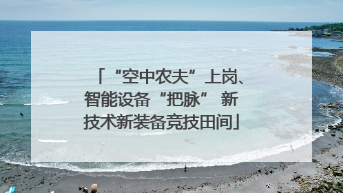 “空中农夫”上岗、智能设备“把脉” 新技术新装备竞技田间