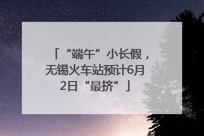 “端午”小长假，无锡火车站预计6月2日“最挤”