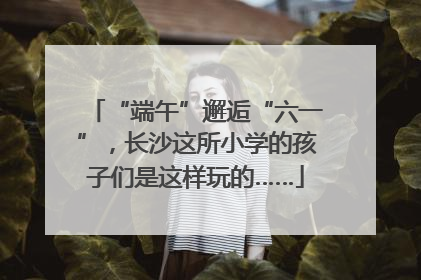 “端午”邂逅“六一”，长沙这所小学的孩子们是这样玩的……