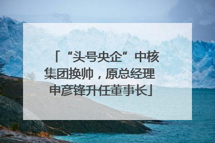 “头号央企”中核集团换帅，原总经理申彦锋升任董事长