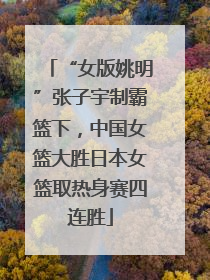 “女版姚明”张子宇制霸篮下，中国女篮大胜日本女篮取热身赛四连胜