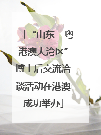 “山东—粤港澳大湾区”博士后交流洽谈活动在港澳成功举办