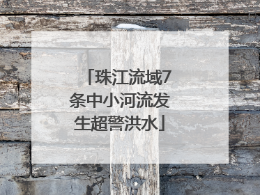 珠江流域7条中小河流发生超警洪水