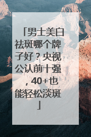 男士美白祛斑哪个牌子好？央视公认前十强，40+也能轻松淡斑