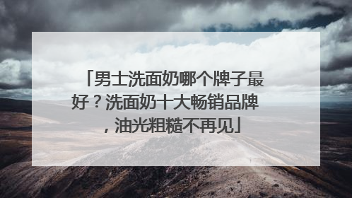 男士洗面奶哪个牌子最好？洗面奶十大畅销品牌，油光粗糙不再见
