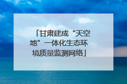 甘肃建成“天空地”一体化生态环境质量监测网络