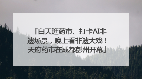 白天逛药市、打卡AI非遗场景，晚上看非遗大戏！天府药市在成都彭州开幕