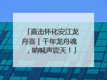 直击怀化安江龙舟赛｜千年龙舟魂，呐喊声震天！
