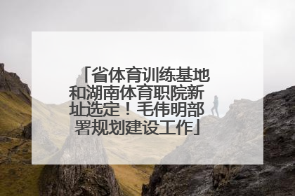 省体育训练基地和湖南体育职院新址选定！毛伟明部署规划建设工作
