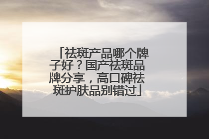 祛斑产品哪个牌子好？国产祛斑品牌分享，高口碑祛斑护肤品别错过