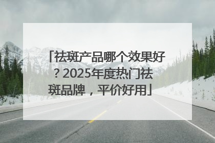 祛斑产品哪个效果好？2025年度热门祛斑品牌，平价好用