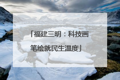 福建三明：科技画笔绘就民生温度