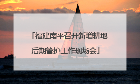 福建南平召开新增耕地后期管护工作现场会