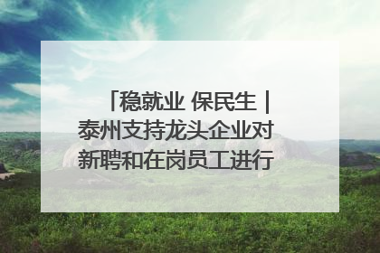 稳就业 保民生｜泰州支持龙头企业对新聘和在岗员工进行实训——到岗就能用 用了就见效