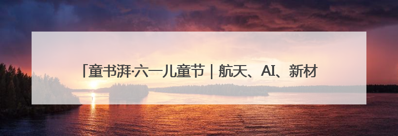 童书湃·六一儿童节｜航天、AI、新材料……在书里给孩子搭建产业科技的网