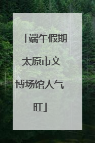 端午假期 太原市文博场馆人气旺