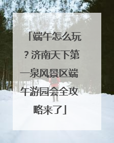 端午怎么玩？济南天下第一泉风景区端午游园会全攻略来了