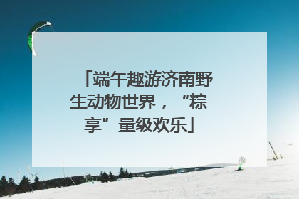 端午趣游济南野生动物世界，“粽享”量级欢乐