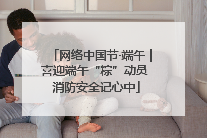 网络中国节·端午｜喜迎端午“粽”动员 消防安全记心中