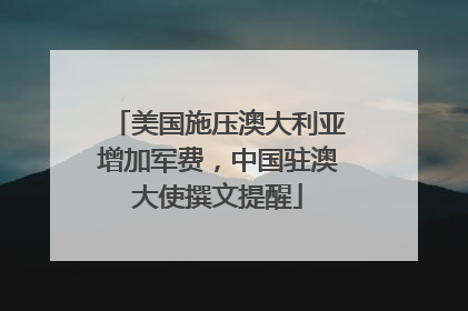 美国施压澳大利亚增加军费，中国驻澳大使撰文提醒