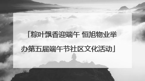 粽叶飘香迎端午 恒旭物业举办第五届端午节社区文化活动