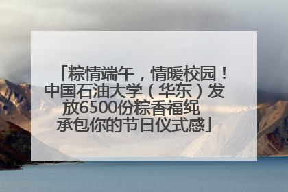 粽情端午，情暖校园！中国石油大学（华东）发放6500份粽香福绳 承包你的节日仪式感