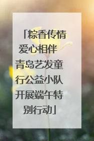 粽香传情爱心相伴 青岛艺发童行公益小队开展端午特别行动