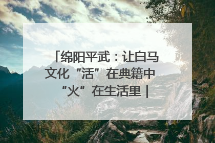 绵阳平武：让白马文化“活”在典籍中 “火”在生活里｜新闻发布最前线