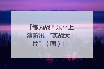 练为战！乐平上演防汛 “实战大片”（图）