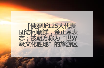 俄罗斯125人代表团访问朝鲜，金正恩表态；被朝方称为“世界级文化胜地”的旅游区，将首次接待俄游客