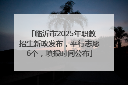 临沂市2025年职教招生新政发布，平行志愿6个，填报时间公布