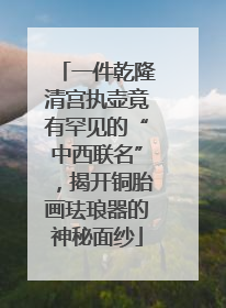 一件乾隆清宫执壶竟有罕见的“中西联名”，揭开铜胎画珐琅器的神秘面纱