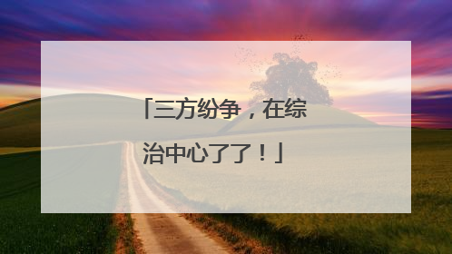 三方纷争，在综治中心了了！