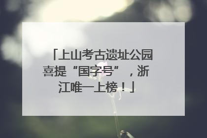 上山考古遗址公园喜提“国字号”，浙江唯一上榜！