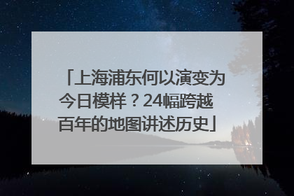 上海浦东何以演变为今日模样？24幅跨越百年的地图讲述历史