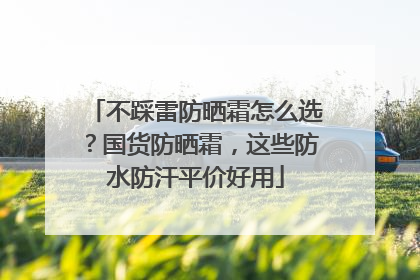 不踩雷防晒霜怎么选？国货防晒霜，这些防水防汗平价好用