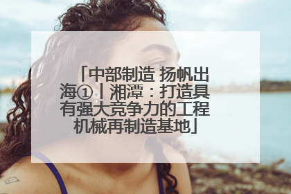 中部制造 扬帆出海①丨湘潭：打造具有强大竞争力的工程机械再制造基地