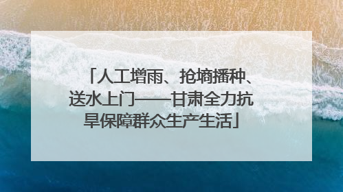 人工增雨、抢墒播种、送水上门——甘肃全力抗旱保障群众生产生活