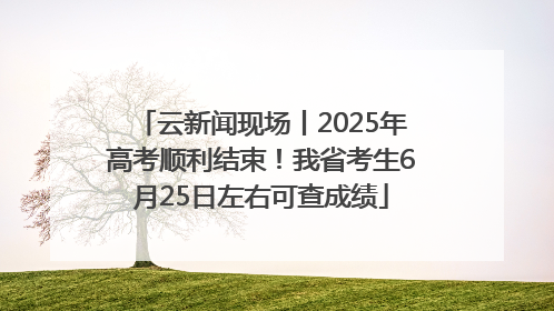 云新闻现场丨2025年高考顺利结束！我省考生6月25日左右可查成绩