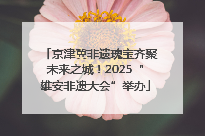 京津冀非遗瑰宝齐聚未来之城！2025“雄安非遗大会”举办