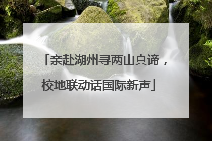 亲赴湖州寻两山真谛，校地联动话国际新声