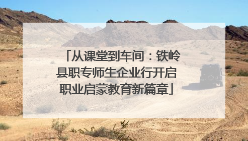 从课堂到车间：铁岭县职专师生企业行开启职业启蒙教育新篇章