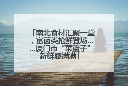 南北食材汇聚一堂，富菌类抢鲜登场……厦门市“菜篮子”新鲜感满满