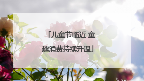 儿童节临近 童趣消费持续升温