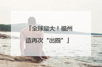 全球最大！福州造再次“出圈”