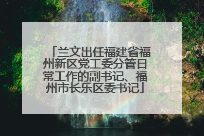 兰文出任福建省福州新区党工委分管日常工作的副书记、福州市长乐区委书记