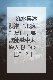 冻水果冰淇淋“杀疯”夏日，哪款能戳中太原人的“心巴”？