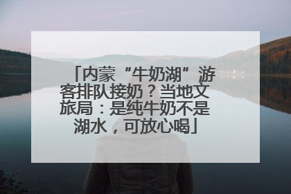 内蒙“牛奶湖”游客排队接奶？当地文旅局：是纯牛奶不是湖水，可放心喝